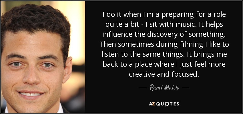 I do it when I'm a preparing for a role quite a bit - I sit with music. It helps influence the discovery of something. Then sometimes during filming I like to listen to the same things. It brings me back to a place where I just feel more creative and focused. - Rami Malek