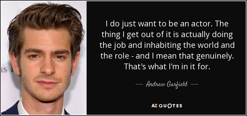 I do just want to be an actor. The thing I get out of it is actually doing the job and inhabiting the world and the role - and I mean that genuinely. That's what I'm in it for. - Andrew Garfield