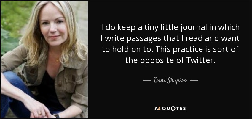 I do keep a tiny little journal in which I write passages that I read and want to hold on to. This practice is sort of the opposite of Twitter. - Dani Shapiro