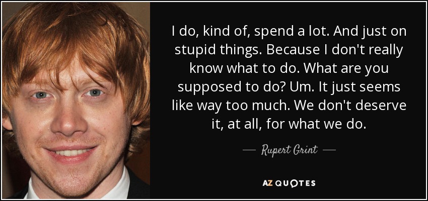 I do, kind of, spend a lot. And just on stupid things. Because I don't really know what to do. What are you supposed to do? Um. It just seems like way too much. We don't deserve it, at all, for what we do. - Rupert Grint