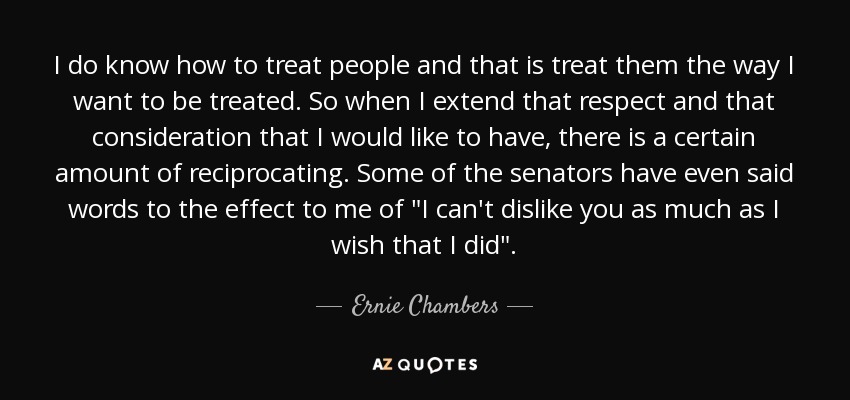 I do know how to treat people and that is treat them the way I want to be treated. So when I extend that respect and that consideration that I would like to have, there is a certain amount of reciprocating. Some of the senators have even said words to the effect to me of 