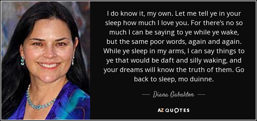 I do know it, my own. Let me tell ye in your sleep how much I love you. For there's no so much I can be saying to ye while ye wake, but the same poor words, again and again. While ye sleep in my arms, I can say things to ye that would be daft and silly waking, and your dreams will know the truth of them. Go back to sleep, mo duinne. - Diana Gabaldon