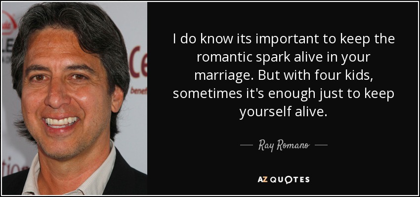 I do know its important to keep the romantic spark alive in your marriage. But with four kids, sometimes it's enough just to keep yourself alive. - Ray Romano