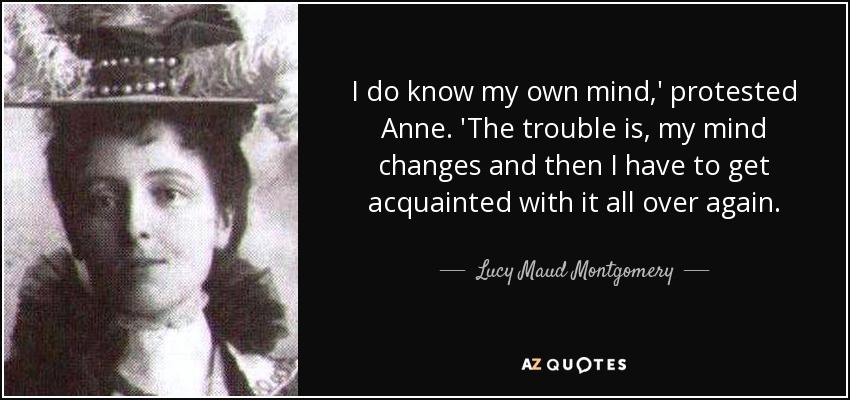 I do know my own mind,' protested Anne. 'The trouble is, my mind changes and then I have to get acquainted with it all over again. - Lucy Maud Montgomery