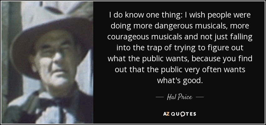 I do know one thing: I wish people were doing more dangerous musicals, more courageous musicals and not just falling into the trap of trying to figure out what the public wants, because you find out that the public very often wants what's good. - Hal Price