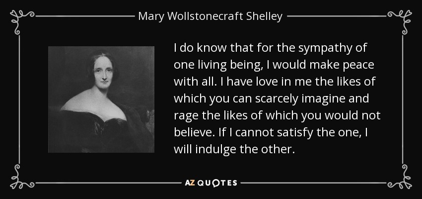 I do know that for the sympathy of one living being, I would make peace with all. I have love in me the likes of which you can scarcely imagine and rage the likes of which you would not believe. If I cannot satisfy the one, I will indulge the other. - Mary Wollstonecraft Shelley