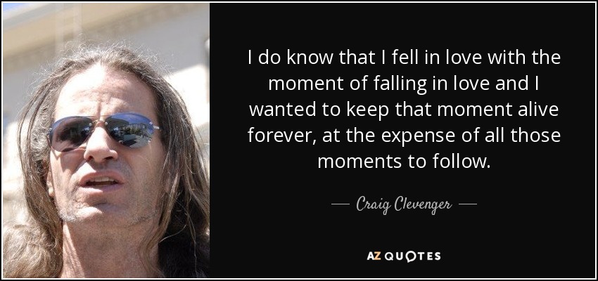 I do know that I fell in love with the moment of falling in love and I wanted to keep that moment alive forever, at the expense of all those moments to follow. - Craig Clevenger