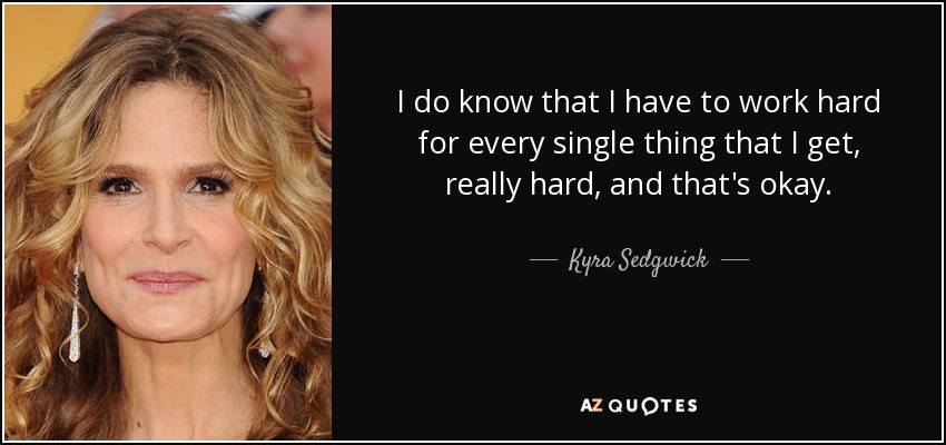 I do know that I have to work hard for every single thing that I get, really hard, and that's okay. - Kyra Sedgwick