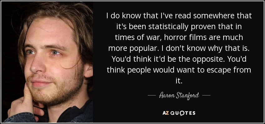 I do know that I've read somewhere that it's been statistically proven that in times of war, horror films are much more popular. I don't know why that is. You'd think it'd be the opposite. You'd think people would want to escape from it. - Aaron Stanford
