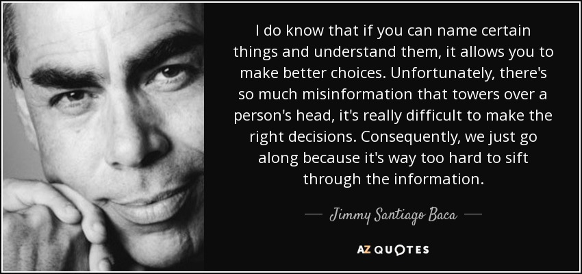 I do know that if you can name certain things and understand them, it allows you to make better choices. Unfortunately, there's so much misinformation that towers over a person's head, it's really difficult to make the right decisions. Consequently, we just go along because it's way too hard to sift through the information. - Jimmy Santiago Baca