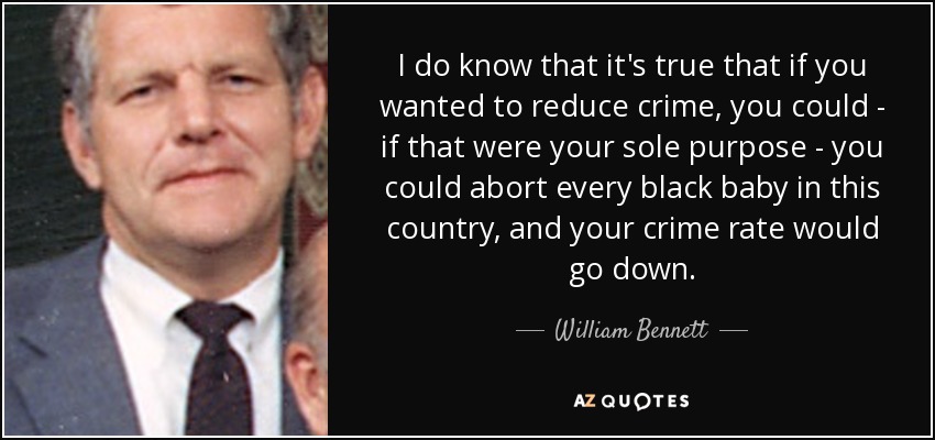 I do know that it's true that if you wanted to reduce crime, you could - if that were your sole purpose - you could abort every black baby in this country, and your crime rate would go down. - William Bennett
