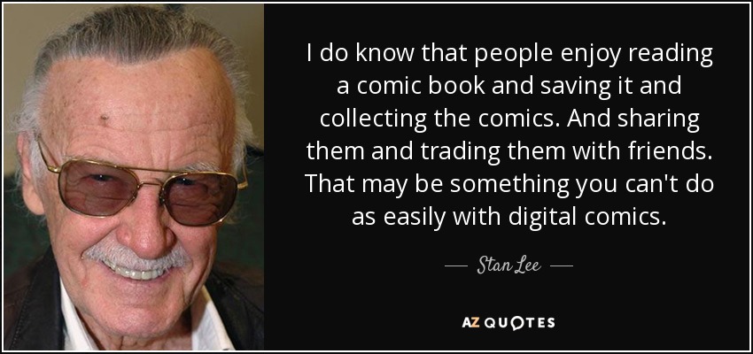 I do know that people enjoy reading a comic book and saving it and collecting the comics. And sharing them and trading them with friends. That may be something you can't do as easily with digital comics. - Stan Lee