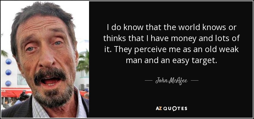 I do know that the world knows or thinks that I have money and lots of it. They perceive me as an old weak man and an easy target. - John McAfee