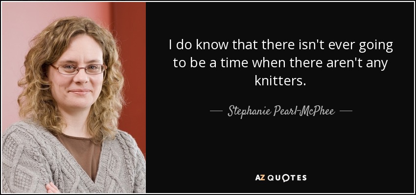 I do know that there isn't ever going to be a time when there aren't any knitters. - Stephanie Pearl-McPhee