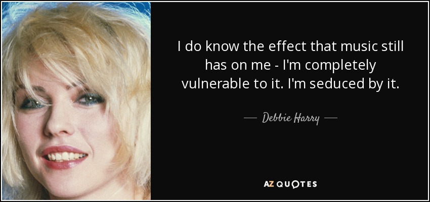 I do know the effect that music still has on me - I'm completely vulnerable to it. I'm seduced by it. - Debbie Harry