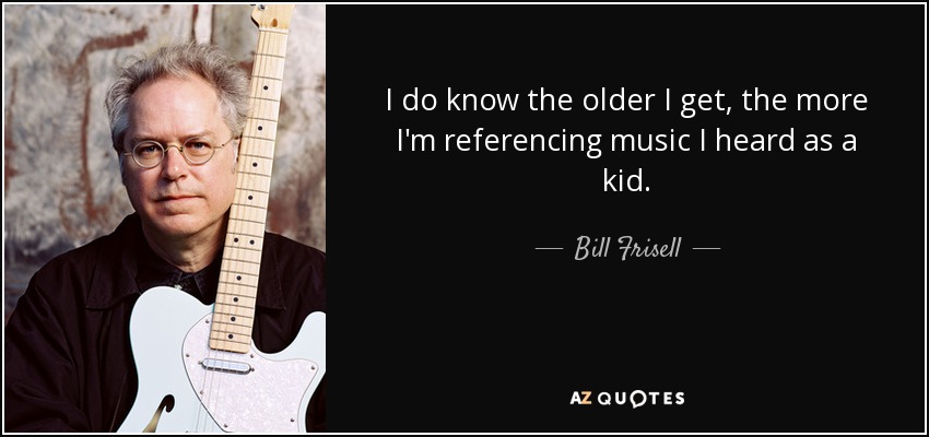 I do know the older I get, the more I'm referencing music I heard as a kid. - Bill Frisell