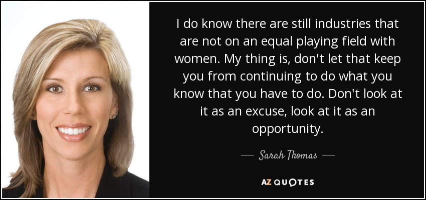 I do know there are still industries that are not on an equal playing field with women. My thing is, don't let that keep you from continuing to do what you know that you have to do. Don't look at it as an excuse, look at it as an opportunity. - Sarah Thomas