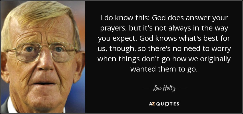 I do know this: God does answer your prayers, but it's not always in the way you expect. God knows what's best for us, though, so there's no need to worry when things don't go how we originally wanted them to go. - Lou Holtz