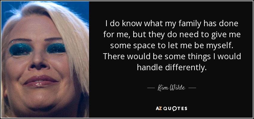 I do know what my family has done for me, but they do need to give me some space to let me be myself. There would be some things I would handle differently. - Kim Wilde