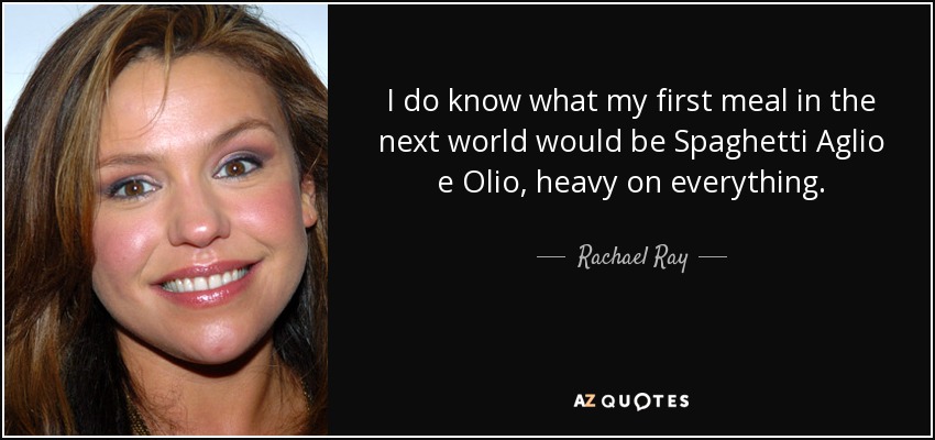 I do know what my first meal in the next world would be Spaghetti Aglio e Olio, heavy on everything. - Rachael Ray