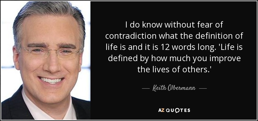 I do know without fear of contradiction what the definition of life is and it is 12 words long. 'Life is defined by how much you improve the lives of others.' - Keith Olbermann