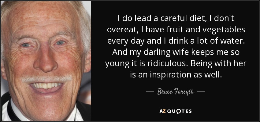I do lead a careful diet, I don't overeat, I have fruit and vegetables every day and I drink a lot of water. And my darling wife keeps me so young it is ridiculous. Being with her is an inspiration as well. - Bruce Forsyth