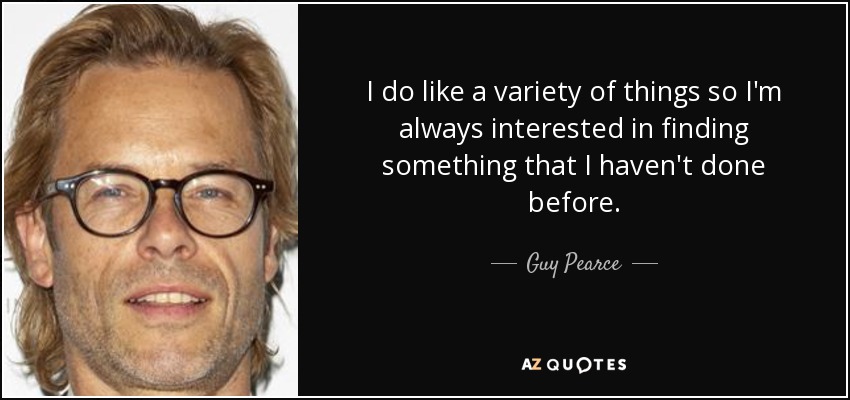 I do like a variety of things so I'm always interested in finding something that I haven't done before. - Guy Pearce