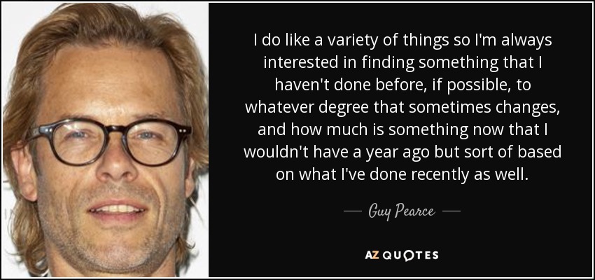 I do like a variety of things so I'm always interested in finding something that I haven't done before, if possible, to whatever degree that sometimes changes, and how much is something now that I wouldn't have a year ago but sort of based on what I've done recently as well. - Guy Pearce