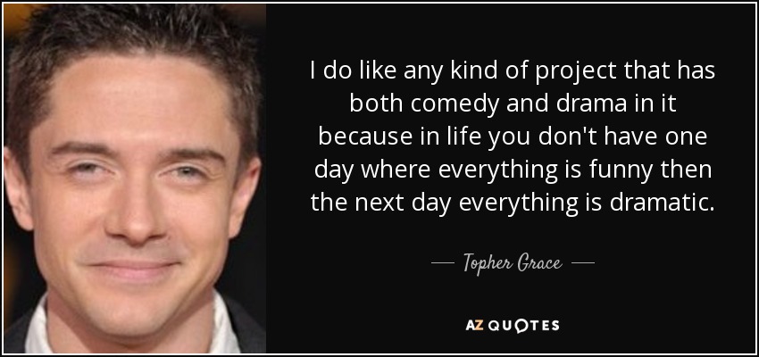 I do like any kind of project that has both comedy and drama in it because in life you don't have one day where everything is funny then the next day everything is dramatic. - Topher Grace