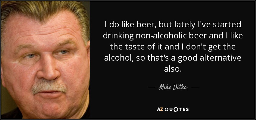 I do like beer, but lately I've started drinking non-alcoholic beer and I like the taste of it and I don't get the alcohol, so that's a good alternative also. - Mike Ditka