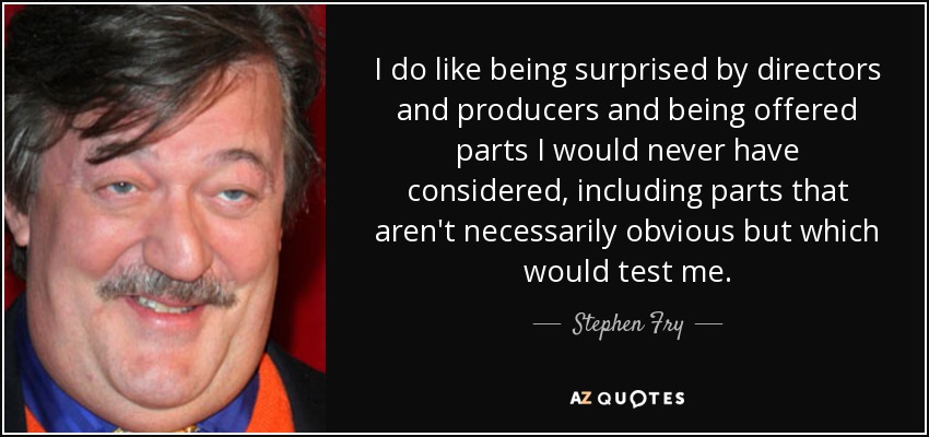 I do like being surprised by directors and producers and being offered parts I would never have considered, including parts that aren't necessarily obvious but which would test me. - Stephen Fry