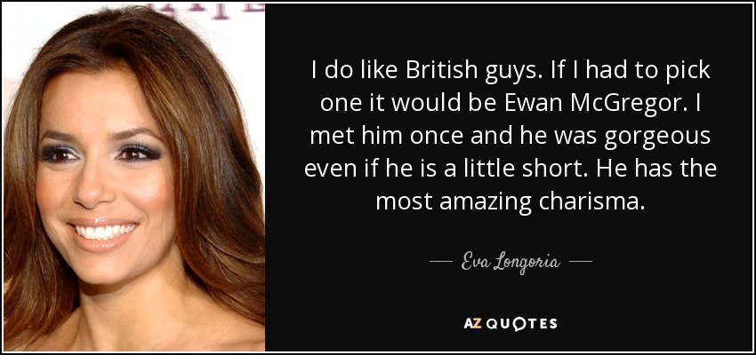 I do like British guys. If I had to pick one it would be Ewan McGregor. I met him once and he was gorgeous even if he is a little short. He has the most amazing charisma. - Eva Longoria