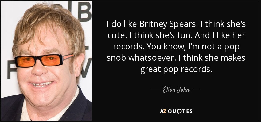 I do like Britney Spears. I think she's cute. I think she's fun. And I like her records. You know, I'm not a pop snob whatsoever. I think she makes great pop records. - Elton John