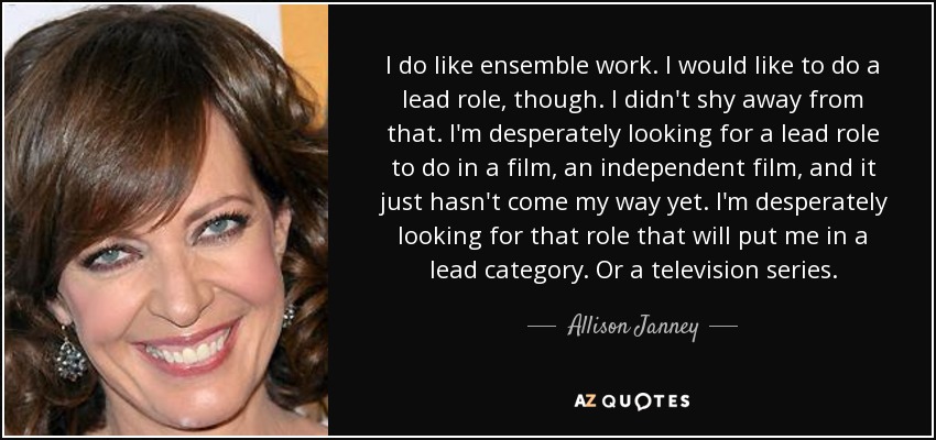 I do like ensemble work. I would like to do a lead role, though. I didn't shy away from that. I'm desperately looking for a lead role to do in a film, an independent film, and it just hasn't come my way yet. I'm desperately looking for that role that will put me in a lead category. Or a television series. - Allison Janney