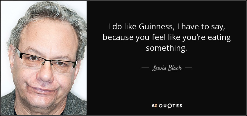 I do like Guinness, I have to say, because you feel like you're eating something. - Lewis Black