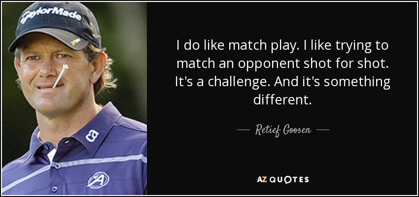 I do like match play. I like trying to match an opponent shot for shot. It's a challenge. And it's something different. - Retief Goosen