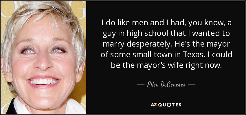 I do like men and I had, you know, a guy in high school that I wanted to marry desperately. He's the mayor of some small town in Texas. I could be the mayor's wife right now. - Ellen DeGeneres