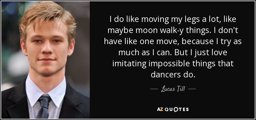 I do like moving my legs a lot, like maybe moon walk-y things. I don't have like one move, because I try as much as I can. But I just love imitating impossible things that dancers do. - Lucas Till