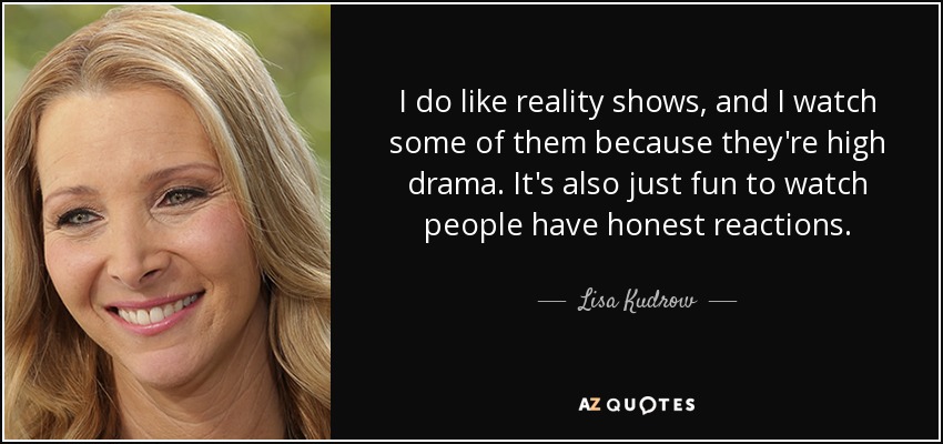 I do like reality shows, and I watch some of them because they're high drama. It's also just fun to watch people have honest reactions. - Lisa Kudrow