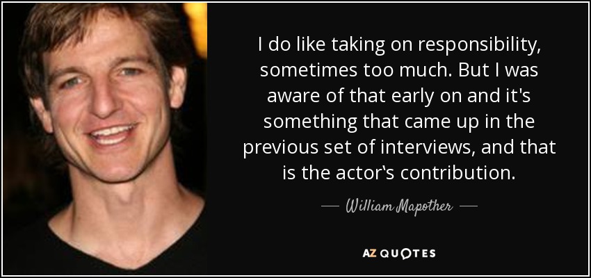 I do like taking on responsibility, sometimes too much. But I was aware of that early on and it's something that came up in the previous set of interviews, and that is the actor‛s contribution. - William Mapother