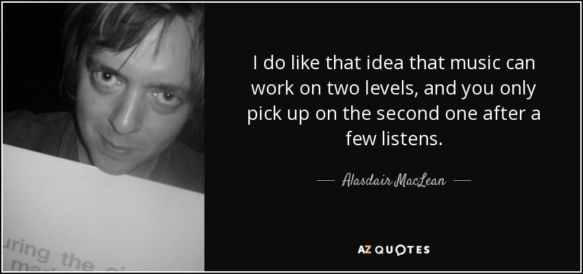 I do like that idea that music can work on two levels, and you only pick up on the second one after a few listens. - Alasdair MacLean