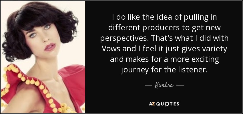 I do like the idea of pulling in different producers to get new perspectives. That's what I did with Vows and I feel it just gives variety and makes for a more exciting journey for the listener. - Kimbra