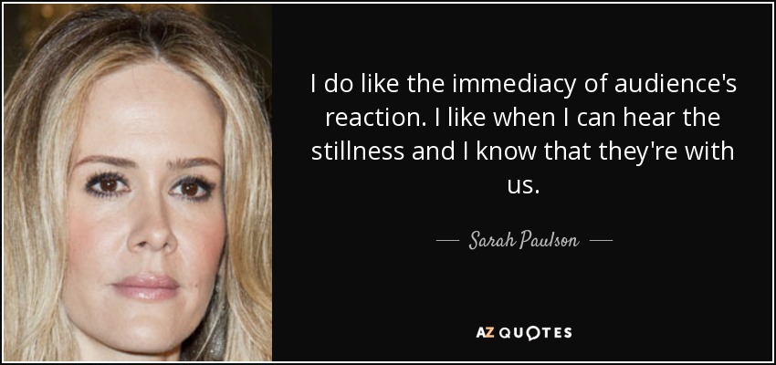 I do like the immediacy of audience's reaction. I like when I can hear the stillness and I know that they're with us. - Sarah Paulson