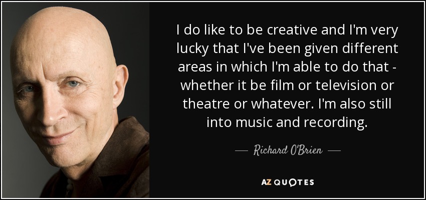 I do like to be creative and I'm very lucky that I've been given different areas in which I'm able to do that - whether it be film or television or theatre or whatever. I'm also still into music and recording. - Richard O'Brien