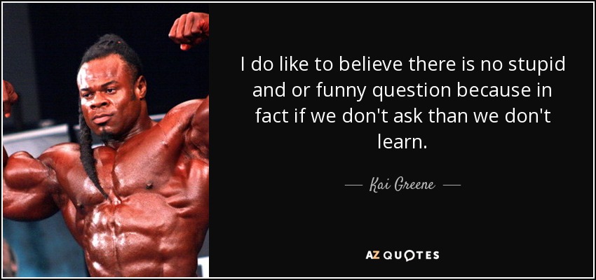 I do like to believe there is no stupid and or funny question because in fact if we don't ask than we don't learn. - Kai Greene