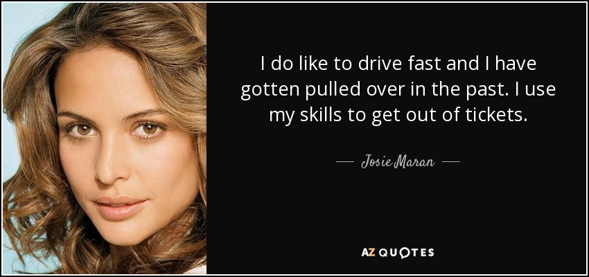 I do like to drive fast and I have gotten pulled over in the past. I use my skills to get out of tickets. - Josie Maran