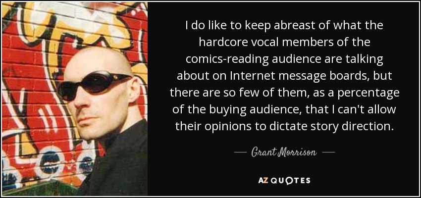 I do like to keep abreast of what the hardcore vocal members of the comics-reading audience are talking about on Internet message boards, but there are so few of them, as a percentage of the buying audience, that I can't allow their opinions to dictate story direction. - Grant Morrison
