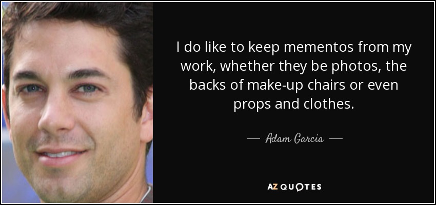 I do like to keep mementos from my work, whether they be photos, the backs of make-up chairs or even props and clothes. - Adam Garcia