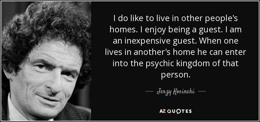 I do like to live in other people's homes. I enjoy being a guest. I am an inexpensive guest. When one lives in another's home he can enter into the psychic kingdom of that person. - Jerzy Kosinski