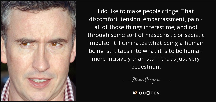 I do like to make people cringe. That discomfort, tension, embarrassment, pain - all of those things interest me, and not through some sort of masochistic or sadistic impulse. It illuminates what being a human being is. It taps into what it is to be human more incisively than stuff that's just very pedestrian. - Steve Coogan